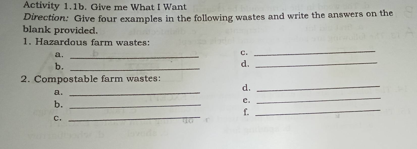 Activity 1.1b. Give me What I Want 
Direction: Give four examples in the following wastes and write the answers on the 
blank provided. 
1. Hazardous farm wastes: 
a._ 
c. 
_ 
b._ 
d._ 
2. Compostable farm wastes: 
a._ 
d._ 
b._ 
e. 
_ 
_ 
f. 
C. 
_