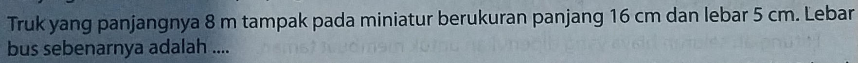 Truk yang panjangnya 8 m tampak pada miniatur berukuran panjang 16 cm dan lebar 5 cm. Lebar 
bus sebenarnya adalah ....