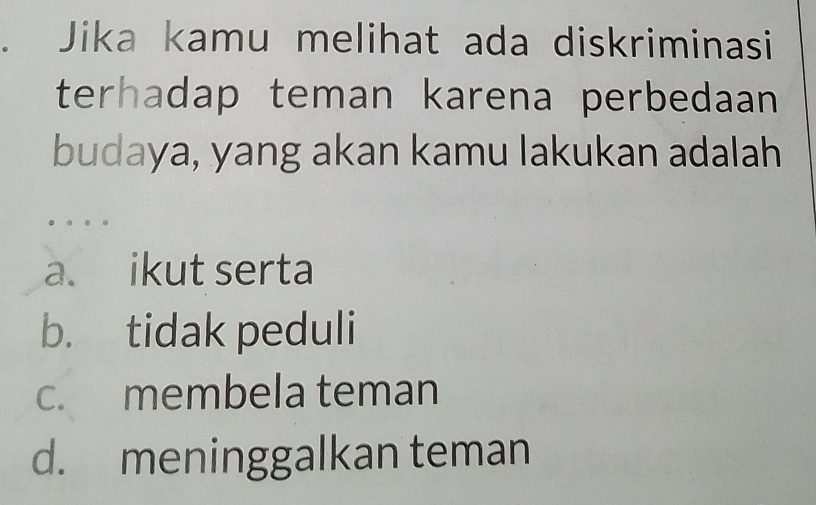 Jika kamu melihat ada diskriminasi
terhadap teman karena perbedaan
budaya, yang akan kamu lakukan adalah
a. ikut serta
b. tidak peduli
c. membela teman
d. meninggalkan teman