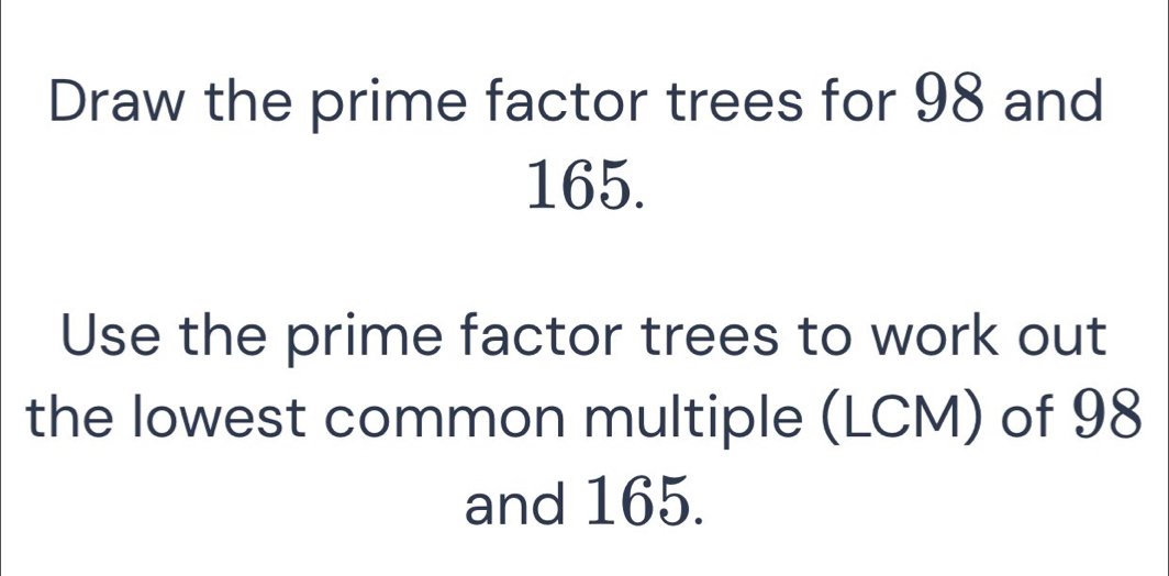 Draw the prime factor trees for 98 and
165. 
Use the prime factor trees to work out 
the lowest common multiple (LCM) of 98
and 165.