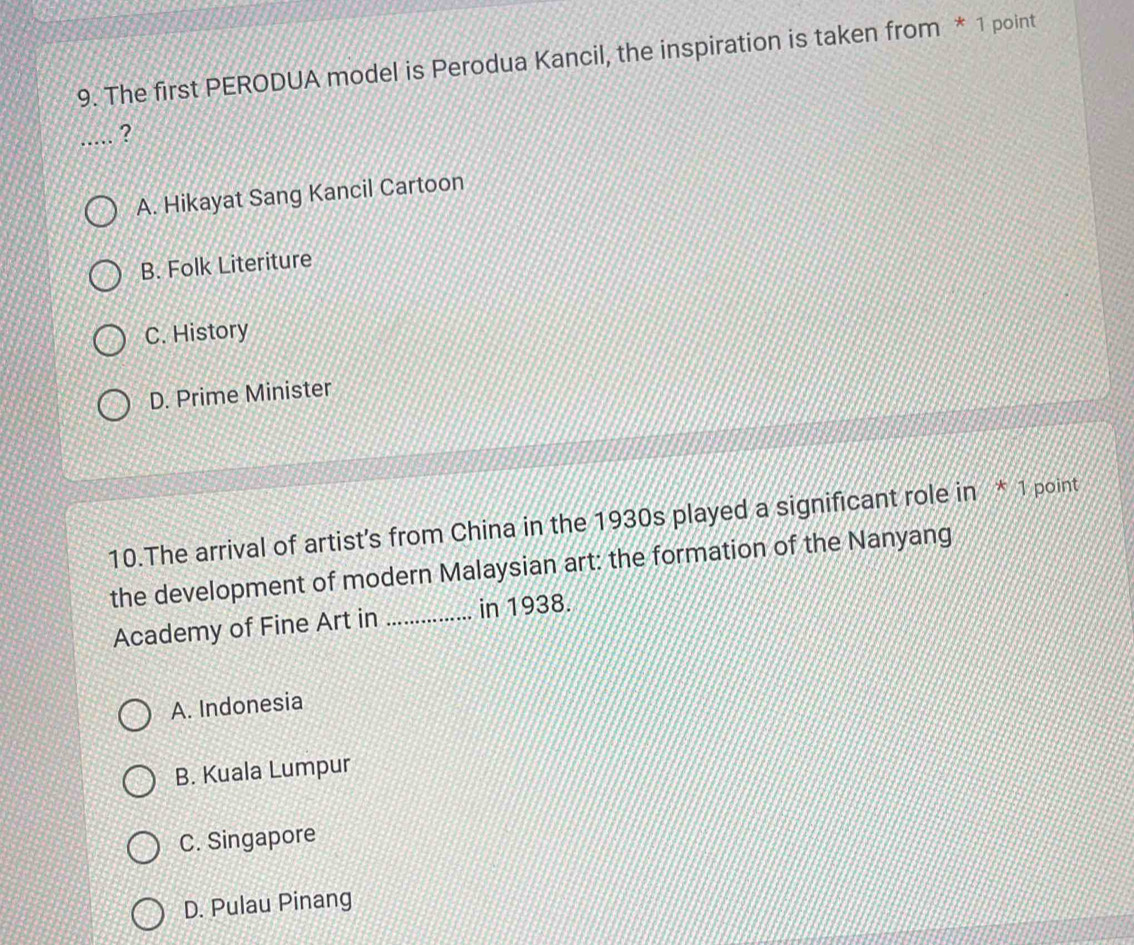 The first PERODUA model is Perodua Kancil, the inspiration is taken from * 1 point
_?
A. Hikayat Sang Kancil Cartoon
B. Folk Literiture
C. History
D. Prime Minister
10.The arrival of artist's from China in the 1930s played a significant role in * 1 point
the development of modern Malaysian art: the formation of the Nanyang
Academy of Fine Art in _in 1938.
A. Indonesia
B. Kuala Lumpur
C. Singapore
D. Pulau Pinang