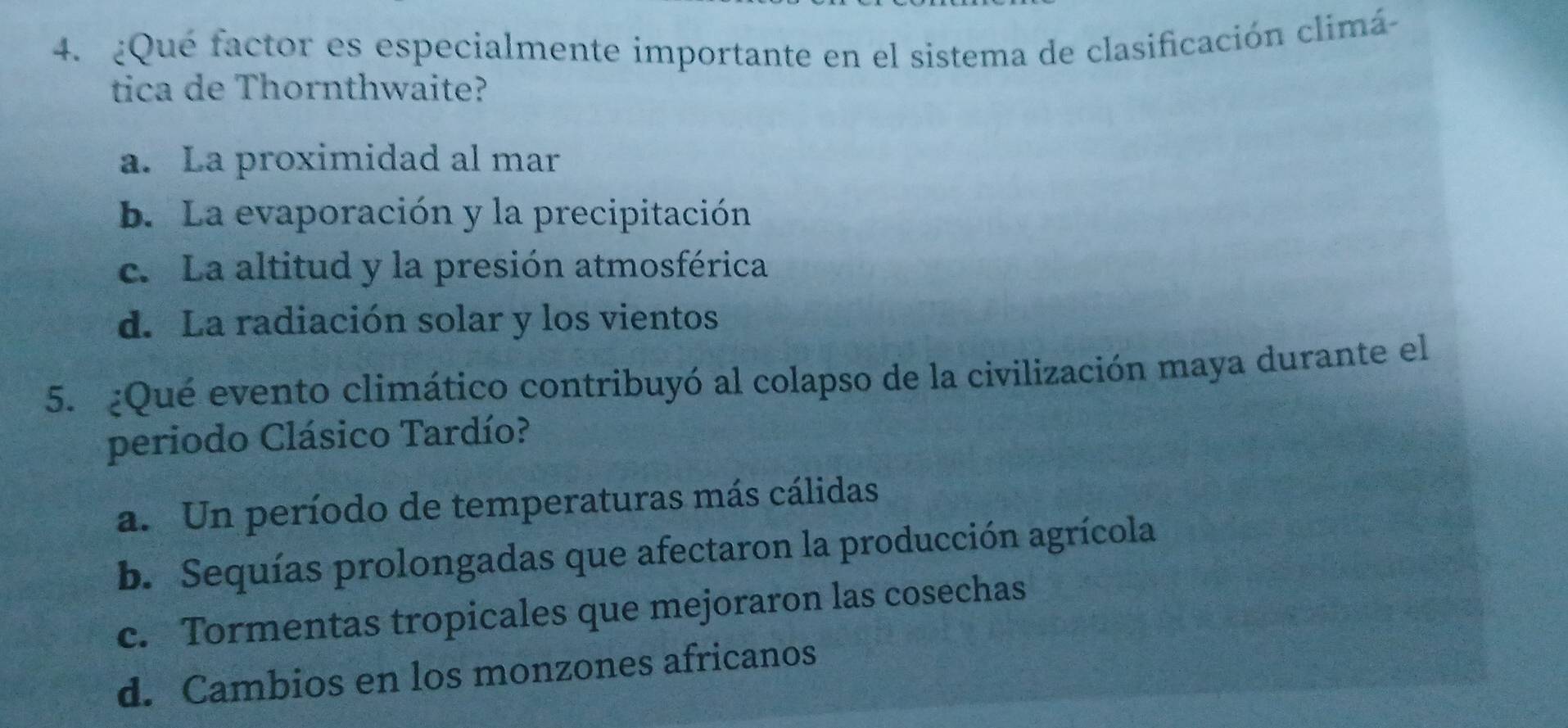 ¿Qué factor es especialmente importante en el sistema de clasificación climá
tica de Thornthwaite?
a. La proximidad al mar
b. La evaporación y la precipitación
c. La altitud y la presión atmosférica
d. La radiación solar y los vientos
5. ¿Qué evento climático contribuyó al colapso de la civilización maya durante el
periodo Clásico Tardío?
a. Un período de temperaturas más cálidas
b. Sequías prolongadas que afectaron la producción agrícola
c. Tormentas tropicales que mejoraron las cosechas
d. Cambios en los monzones africanos