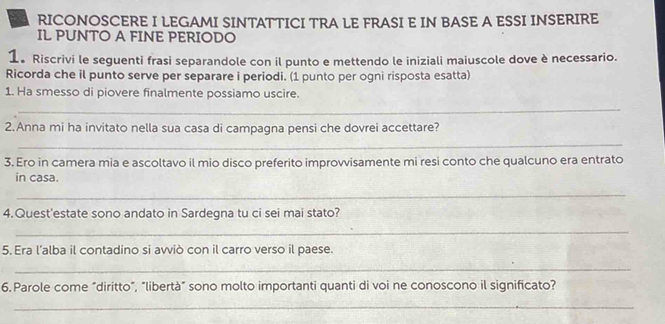 RICONOSCERE I LEGAMI SINTATTICI TRA LE FRASI E IN BASE A ESSI INSERIRE 
IL PUNTO A FINE PERIODO 
1。 Riscrivi le seguenti frasi separandole con il punto e mettendo le iniziali maiuscole dove è necessario. 
Ricorda che il punto serve per separare i periodi. (1 punto per ogni risposta esatta) 
1. Ha smesso di piovere finalmente possiamo uscire. 
_ 
2.Anna mi ha invitato nella sua casa di campagna pensi che dovrei accettare? 
_ 
3. Ero in camera mia e ascoltavo il mio disco preferito improvvisamente mi resi conto che qualcuno era entrato 
in casa. 
_ 
4.Quest'estate sono andato in Sardegna tu ci sei mai stato? 
_ 
5. Era l’alba il contadino si avviò con il carro verso il paese. 
_ 
6.Parole come “diritto”, "libertà” sono molto importanti quanti di voi ne conoscono il significato? 
_