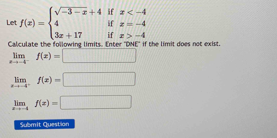 Let f(x)=beginarrayl sqrt(-3-x)+4ifx -4endarray.
Calculate the following limits. Enter 'DNE'' if the limit does not exist.
limlimits _xto -4^-f(x)=□
limlimits _xto -4^+f(x)=□
limlimits _xto -4f(x)=□
Submit Question