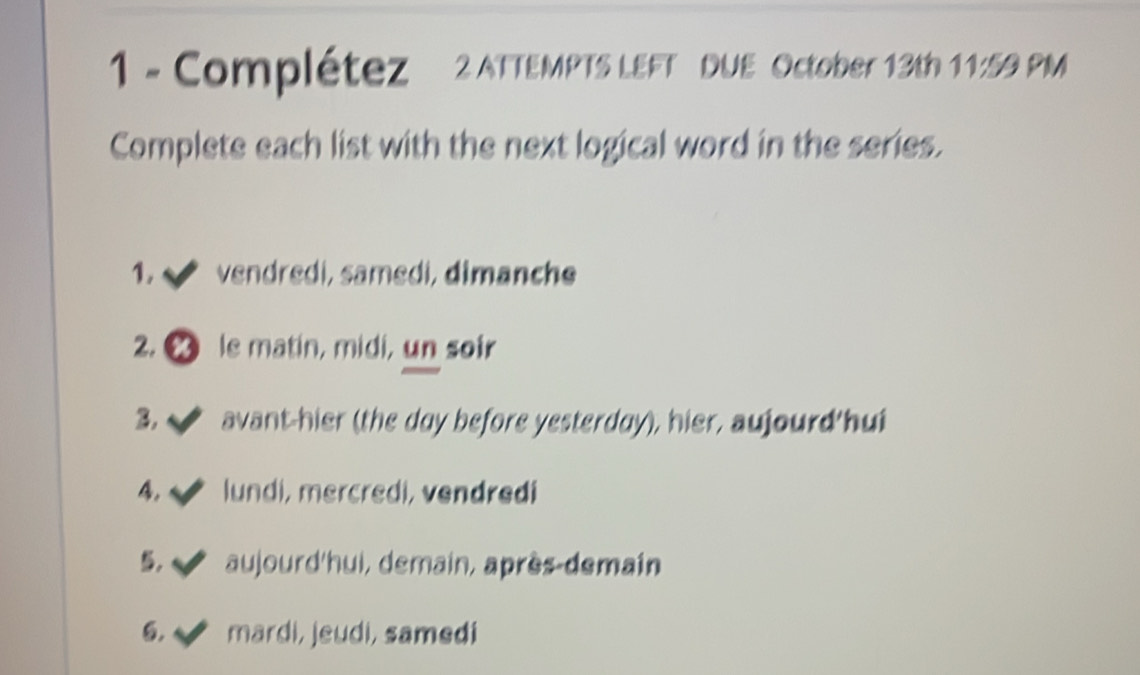 Complétez 2 ATTEMPTS LEFT DUE October 13th 11:59 PM 
Complete each list with the next logical word in the series. 
1. vendredi, samedi, dimanche 
2. le matin, midi, un soir 
B √ avant-hier (the day before yesterday), hier, aujourd hui 
4. lundi, mercredi, vendredi 
5. aujourd'hui, demain, après-demain 
6. I mardi, jeudi, samedi