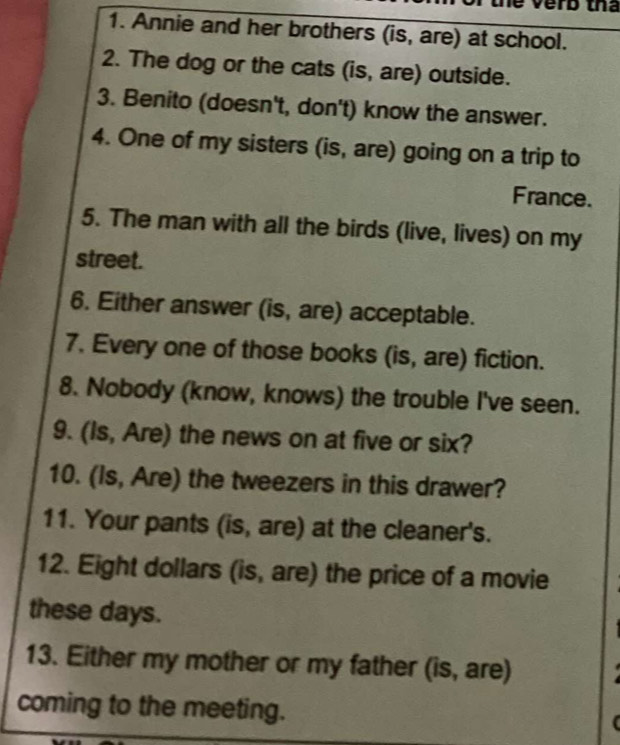 verb tha 
1. Annie and her brothers (is, are) at school. 
2. The dog or the cats (is, are) outside. 
3. Benito (doesn't, don't) know the answer. 
4. One of my sisters (is, are) going on a trip to 
France. 
5. The man with all the birds (live, lives) on my 
street. 
6. Either answer (is, are) acceptable. 
7. Every one of those books (is, are) fiction. 
8. Nobody (know, knows) the trouble I've seen. 
9. (Is, Are) the news on at five or six? 
10. (Is, Are) the tweezers in this drawer? 
11. Your pants (is, are) at the cleaner's. 
12. Eight dollars (is, are) the price of a movie 
these days. 
13. Either my mother or my father (is, are) 
coming to the meeting.