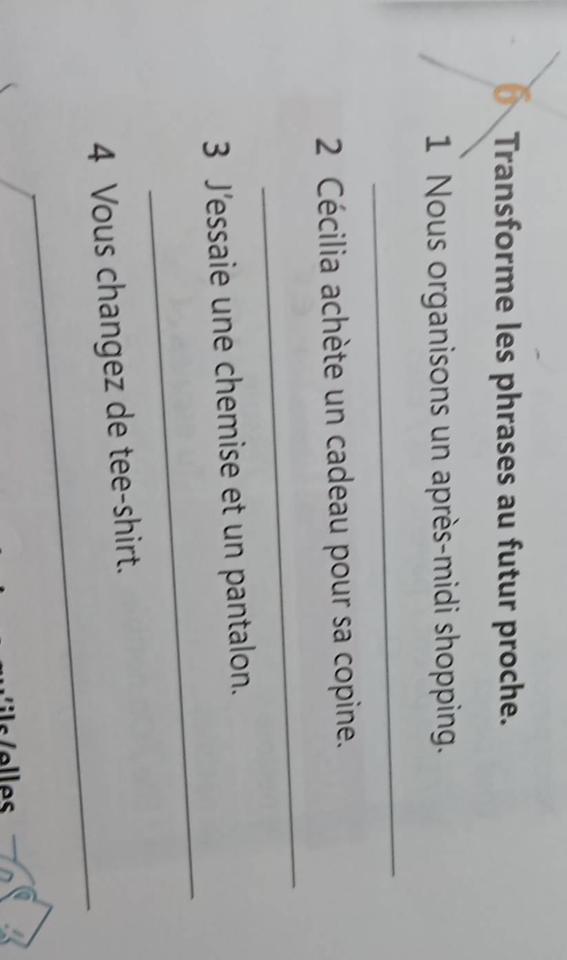 Transforme les phrases au futur proche. 
1 Nous organisons un après-midi shopping. 
_ 
2 Cécilia achète un cadeau pour sa copine. 
_ 
_ 
3 J’essaie une chemise et un pantalon. 
_ 
4 Vous changez de tee-shirt.