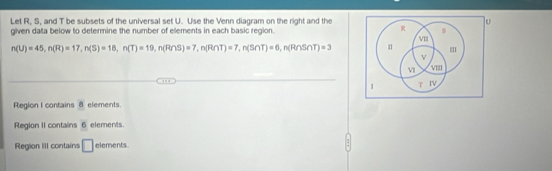 Let R, S, and T be subsets of the universal set U. Use the Venn diagram on the right and the U
R
given data below to determine the number of elements in each basic region. s
VII
n(U)=45, n(R)=17, n(S)=18, n(T)=19, n(R∩ S)=7, n(R∩ T)=7, n(S∩ T)=6, n(R∩ S∩ T)=3 I II
V
VI VIII
1 T IV
Region I contains 8 elements.
Region II contains 6 elements.
Region III contains □ elements. :