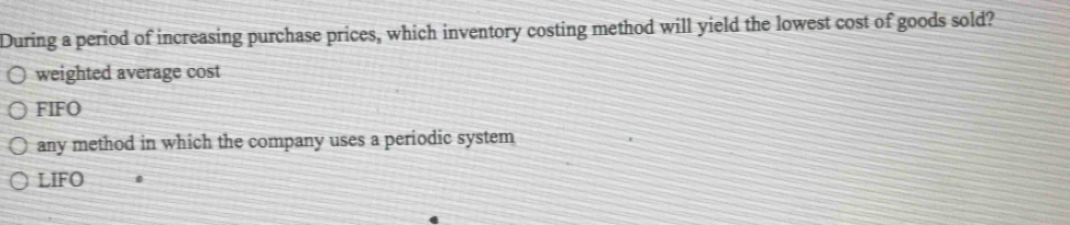 During a period of increasing purchase prices, which inventory costing method will yield the lowest cost of goods sold?
weighted average cost
FIFO
any method in which the company uses a periodic system
LIFO