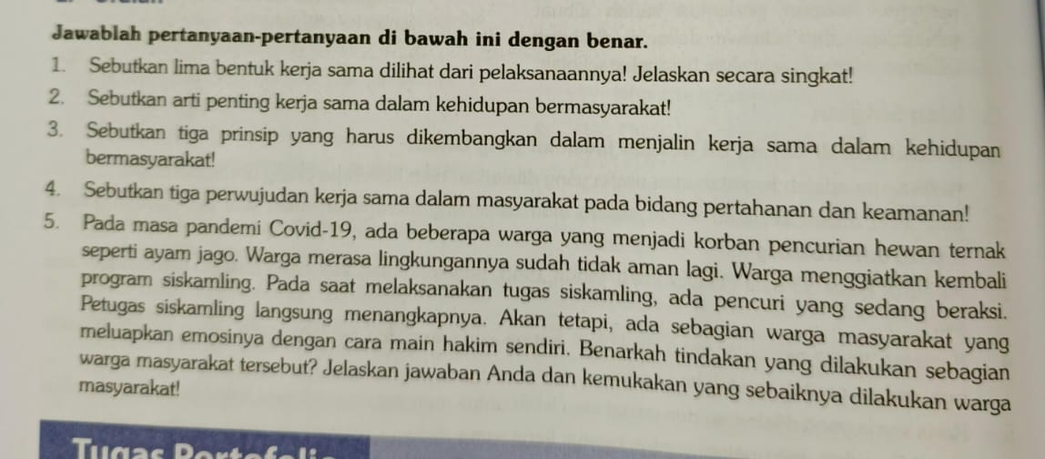 Jawablah pertanyaan-pertanyaan di bawah ini dengan benar. 
1. Sebutkan lima bentuk kerja sama dilihat dari pelaksanaannya! Jelaskan secara singkat! 
2. Sebutkan arti penting kerja sama dalam kehidupan bermasyarakat! 
3. Sebutkan tiga prinsip yang harus dikembangkan dalam menjalin kerja sama dalam kehidupan 
bermasyarakat! 
4. Sebutkan tiga perwujudan kerja sama dalam masyarakat pada bidang pertahanan dan keamanan! 
5. Pada masa pandemi Covid-19, ada beberapa warga yang menjadi korban pencurian hewan ternak 
seperti ayam jago. Warga merasa lingkungannya sudah tidak aman lagi. Warga menggiatkan kembali 
program siskamling. Pada saat melaksanakan tugas siskamling, ada pencuri yang sedang beraksi. 
Petugas siskamling langsung menangkapnya. Akan tetapi, ada sebagian warga masyarakat yang 
meluapkan emosinya dengan cara main hakim sendiri. Benarkah tindakan yang dilakukan sebagian 
warga masyarakat tersebut? Jelaskan jawaban Anda dan kemukakan yang sebaiknya dilakukan warga 
masyarakat! 
Tugas