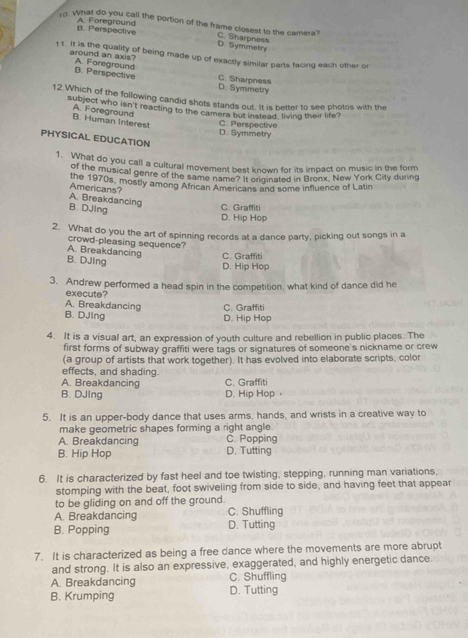 A. Foreground
10. What do you call the portion of the frame closest to the camera?
B. Perspective
C. Sharpness
D. Symmetry
11. It is the quality of being made up of exactly similar parts facing each other or
around an axis? A. Foreground
B. Perspective C. Sharpness
D. Symmetry
12.Which of the following candid shots stands out. It is better to see photos with the
subject who isn't reacting to the camera but instead, living their life?
A. Foreground
B. Human Interest C. Perspective
D. Symmetry
PHYSICAL EDUCATION
1. What do you call a cultural movement best known for its impact on music in the form
of the musical genre of the same name? It oriqinated in Bronx, New York City during
the 1970s, mostly among African Americans and some influence of Latin
Americans?
A. Breakdancing
B. DJing
C. Graffiti
D. Hip Hop
2. What do you the art of spinning records at a dance party, picking out songs in a
crowd-pleasing sequence?
A. Breakdancing
B. DJIng
C. Graffiti
D. Hip Hop
3. Andrew performed a head spin in the competition, what kind of dance did he
execute?
A. Breakdancing C. Graffiti
B. DJIng D. Hip Hop
4. It is a visual art, an expression of youth culture and rebellion in public places. The
first forms of subway graffiti were tags or signatures of someone's nickname or crew
(a group of artists that work together). It has evolved into elaborate scripts, color
effects, and shading.
A. Breakdancing C. Graffiti
B. DJIng D. Hip Hop
5. It is an upper-body dance that uses arms, hands, and wrists in a creative way to
make geometric shapes forming a right angle.
A. Breakdancing C. Popping
B. Hip Hop D. Tutting
6. It is characterized by fast heel and toe twisting, stepping, running man variations,
stomping with the beat, foot swiveling from side to side, and having feet that appear
to be gliding on and off the ground.
A. Breakdancing C. Shuffling
B. Popping D. Tutting
7. It is characterized as being a free dance where the movements are more abrupt
and strong. It is also an expressive, exaggerated, and highly energetic dance.
A. Breakdancing C. Shuffling
B. Krumping D. Tutting