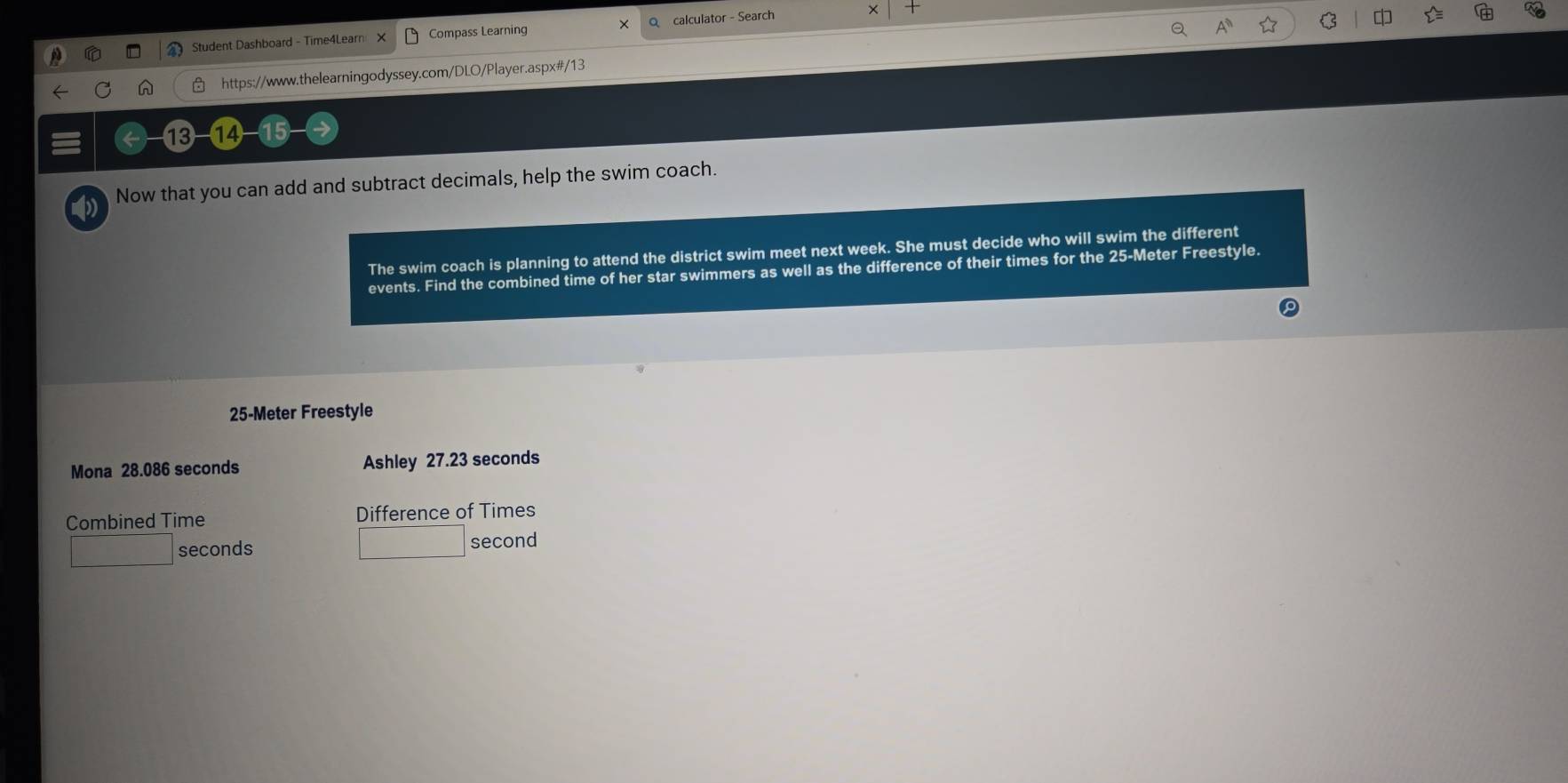 Student Dashboard - Time4Learn × Compass Learning × Q calculator - Search 

https://www.thelearningodyssey.com/DLO/Player.aspx#/13 
13 
Now that you can add and subtract decimals, help the swim coach. 
The swim coach is planning to attend the district swim meet next week. She must decide who will swim the different 
events. Find the combined time of her star swimmers as well as the difference of their times for the 25-Meter Freestyle.
25-Meter Freestyle 
Mona 28.086 seconds Ashley 27.23 seconds
Combined Time Difference of Times
r= □ /□   seconds □ second