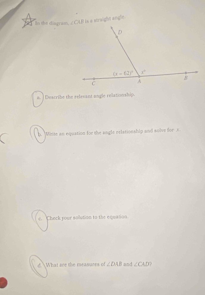 In the diagram,  is a straight angle.
a. ) Describe the relevant angle relationship.
b. Write an equation for the angle relationship and solve for x.
c. Check your solution to the equation.
d. What are the measures of ∠ DAB and ∠ CAD