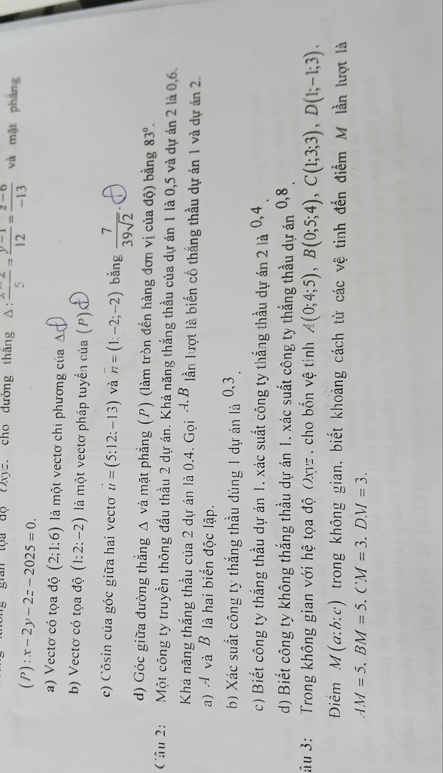 gian tọa độ Oxyz. cho đường thăng △ : (x-2)/5 = (y-1)/12 = (z-6)/-13  và mặt phẳng
(P):x-2y-2z-2025=0.
a) Vectơ có tọa độ (2;1:6) là một vectơ chi phương của △ .
b) Vectơ có tọa độ (1:2:-2) là một vectơ pháp tuyến cua(P)s
c) Côsin của góc giữa hai vecto vector u=(5:12:-13) và overline n=(1,-2;-2) bǎng  7/39sqrt(2) .
d) Góc giữa đường thẳng Δ và mặt phẳng (P) (làm tròn đến hàng đơn vị của độ) bằng 83°.
Cầu 2: Một công ty truyền thông đấu thầu 2 dự án. Khả năng thắng thầu của dự án 1 là 0,5 và dự án 2 là 0,6.
Khá năng thắng thầu của 2 dự án là 0.4. Gọi A.B lần lượt là biến cố thắng thầu dự án 1 và dự án 2.
a) A và B là hai biển độc lập.
b) Xác suất công ty thắng thầu đúng 1 dự án là 0,3
c) Biết công ty thắng thầu dự án 1. xác suất công ty thắng thầu dự án 2 là 0,4
d) Biết công ty không thắng thầu dự án 1. xác suất công ty thắng thầu dự án 0,8 
âu 3:  Trong không gian với hệ tọa độ Oxyz . cho bốn vệ tinh A(0;4;5),B(0;5;4),C(1;3;3),D(1;-1;3).
Điềm M(a:b:c) trong không gian, biết khoảng cách từ các vệ tinh đến điểm M lần lượt là
AM=5.BM=5.CM=3.DM=3.