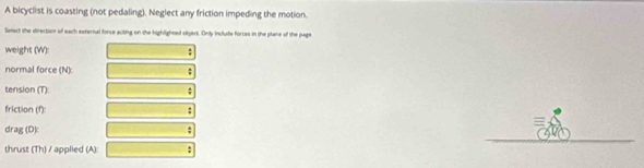 A bicyclist is coasting (not pedaling). Neglect any friction impeding the motion. 
Setact she direction of each external force acting on the highlighted objart. Only Include forces in the plane of the page 
weight (W): - 
normal force (N): 
tension (T): : 
friction (f): : 
drag (D) 
thrust (Th) / applied (A): ;
