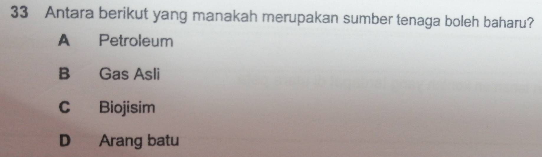 Antara berikut yang manakah merupakan sumber tenaga boleh baharu?
A Petroleum
B Gas Asli
C Biojisim
D Arang batu