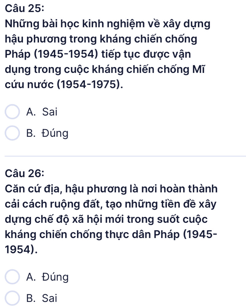 Những bài học kinh nghiệm về xây dựng
hậu phương trong kháng chiến chống
Pháp (1945-1954) tiếp tục được vận
dụng trong cuộc kháng chiến chống Mĩ
cứu nước (1954-1975).
A. Sai
B. Đúng
Câu 26:
Căn cứ địa, hậu phương là nơi hoàn thành
cải cách ruộng đất, tạo những tiền đề xây
dựng chế độ xã hội mới trong suốt cuộc
kháng chiến chống thực dân Pháp (1945-
1954).
A. Đúng
B. Sai