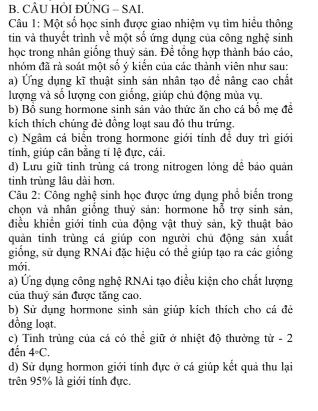 CÂU HÕI ĐÚNG - SAI.
Câu 1: Một số học sinh được giao nhiệm vụ tìm hiều thông
tin và thuyết trình về một số ứng dụng của công nghệ sinh
học trong nhân giồng thuỷ sản. Đê tổng hợp thành báo cáo,
nhóm đã rà soát một số ý kiến của các thành viên như sau:
a) Ứng dụng kĩ thuật sinh sản nhân tạo để nâng cao chất
lượng và số lượng con giồng, giúp chủ động mùa vụ.
b) Bồ sung hormone sinh sản vào thức ăn cho cá bố mẹ để
kích thích chúng đẻ đồng loạt sau đó thu trứng.
c) Ngâm cá biển trong hormone giới tính để duy trì giới
tính, giúp cân bằng tỉ lệ đực, cái.
d) Lưu giữ tinh trùng cá trong nitrogen lỏng dể bảo quản
tinh trùng lâu dài hơn.
Câu 2: Công nghệ sinh học được ứng dụng phổ biến trong
chọn và nhân giống thuỷ sản: hormone hỗ trợ sinh sản,
điều khiển giới tính của động vật thuỷ sản, kỹ thuật bảo
quản tinh trùng cá giúp con người chủ động sản xuất
giống, sử dụng RNAi đặc hiệu có thể giúp tạo ra các giống
mới.
a) Ứng dụng công nghệ RNAi tạo điều kiện cho chất lượng
của thuỷ sản được tăng cao.
b) Sử dụng hormone sinh sản giúp kích thích cho cá đẻ
đồng loạt.
c) Tinh trùng của cá có thể giữ ở nhiệt độ thường từ - 2
đến 4°C.
d) Sử dụng hormon giới tính đực ở cá giúp kết quả thu lại
trên 95% là giới tính đực.