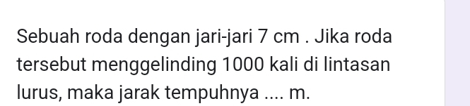 Sebuah roda dengan jari-jari 7 cm. Jika roda 
tersebut menggelinding 1000 kali di lintasan 
lurus, maka jarak tempuhnya .... m.