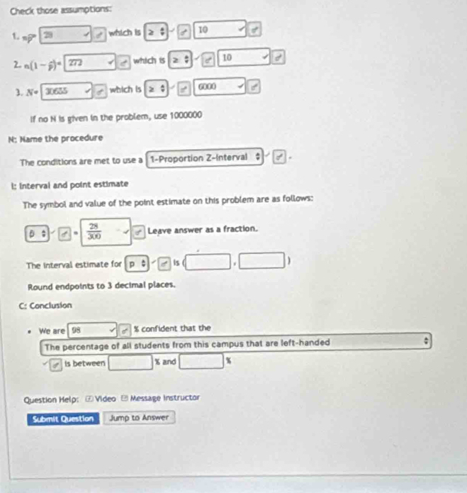 Check those assumptions: 
1. nwidehat p 28 which is ≥slant ;| 1  □ /□   10 of
2. n(1-widehat p)^=272 which is 2:10 10 
3. N° 30655 which is ≥slant □ □ =□ 000
If no N is given in the problem, use 1000000
N: Name the procedure 
The conditions are met to use a 1 -Proportion Z -Interval 
l: interval and point estimate 
The symbol and value of the point estimate on this problem are as follows: 
B ; ” m  28/300  10° Leave answer as a fraction. 
The Interval estimate for p:e:s (□ ,□ )
Round endpoints to 3 decimal places. 
C: Conclusion 
We are % confident that the 
The percentage of all students from this campus that are left-handed : 
Is between □ * and □°
Question Help: ⑦ Video - Message instructor 
Submit Question Jump to Answer