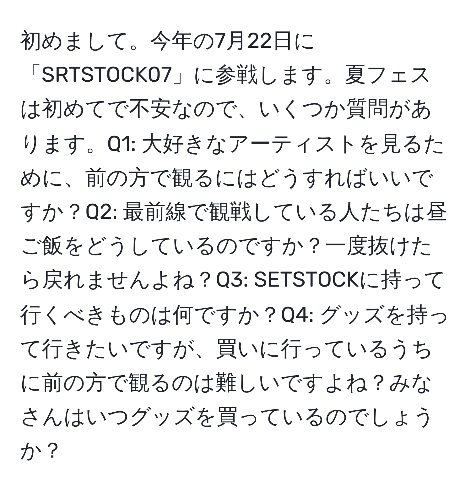 初めまして。今年の7月22日に「SRTSTOCK07」に参戦します。夏フェスは初めてで不安なので、いくつか質問があります。Q1: 大好きなアーティストを見るために、前の方で観るにはどうすればいいですか？Q2: 最前線で観戦している人たちは昼ご飯をどうしているのですか？一度抜けたら戻れませんよね？Q3: SETSTOCKに持って行くべきものは何ですか？Q4: グッズを持って行きたいですが、買いに行っているうちに前の方で観るのは難しいですよね？みなさんはいつグッズを買っているのでしょうか？