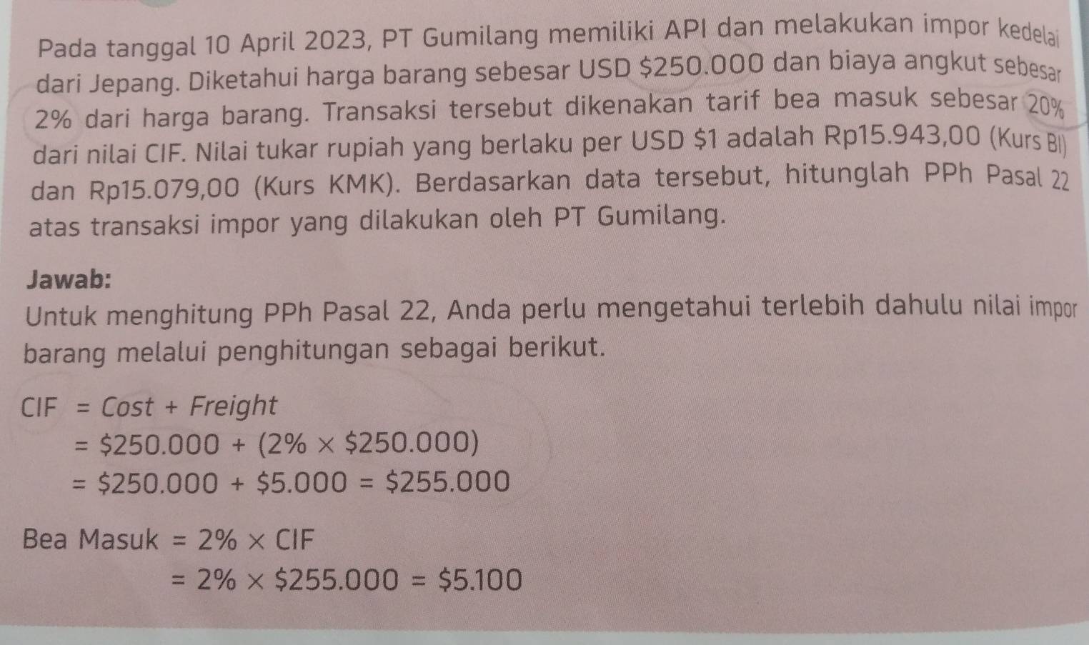 Pada tanggal 10 April 2023, PT Gumilang memiliki API dan melakukan impor kedelai 
dari Jepang. Diketahui harga barang sebesar USD $250.000 dan biaya angkut sebesar
2% dari harga barang. Transaksi tersebut dikenakan tarif bea masuk sebesar 20%
dari nilai CIF. Nilai tukar rupiah yang berlaku per USD $1 adalah Rp15.943,00 (Kurs BI) 
dan Rp15.079,00 (Kurs KMK). Berdasarkan data tersebut, hitunglah PPh Pasal 22
atas transaksi impor yang dilakukan oleh PT Gumilang. 
Jawab: 
Untuk menghitung PPh Pasal 22, Anda perlu mengetahui terlebih dahulu nilai impor 
barang melalui penghitungan sebagai berikut.
CIF=Cost+Freight
=$250.000+(2% * $250.000)
=$250.000+$5.000=$255.000
Bea Masuk=2% * ClF
=2% * $255.000=$5.100