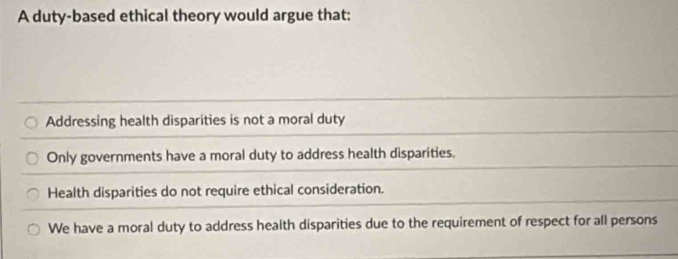 A duty-based ethical theory would argue that:
Addressing health disparities is not a moral duty
Only governments have a moral duty to address health disparities.
Health disparities do not require ethical consideration.
We have a moral duty to address health disparities due to the requirement of respect for all persons