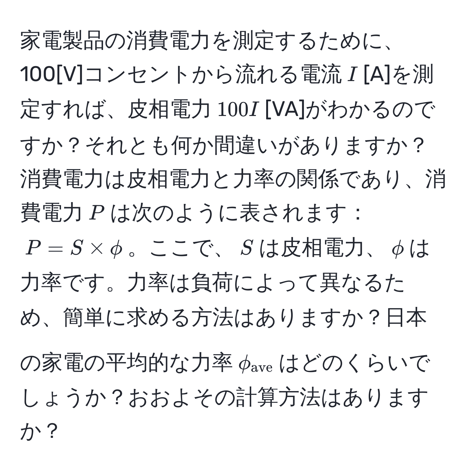 家電製品の消費電力を測定するために、100[V]コンセントから流れる電流$I$[A]を測定すれば、皮相電力$100I$[VA]がわかるのですか？それとも何か間違いがありますか？消費電力は皮相電力と力率の関係であり、消費電力$P$は次のように表されます：$P = S * phi$。ここで、$S$は皮相電力、$phi$は力率です。力率は負荷によって異なるため、簡単に求める方法はありますか？日本の家電の平均的な力率$phi_ave$はどのくらいでしょうか？おおよその計算方法はありますか？