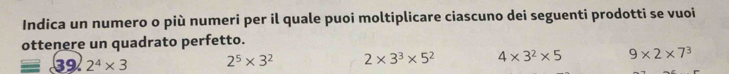 Indica un numero o più numeri per il quale puoi moltiplicare ciascuno dei seguenti prodotti se vuoi
ottenere un quadrato perfetto.
39 2^4* 3 2^5* 3^2 2* 3^3* 5^2 4* 3^2* 5 9* 2* 7^3