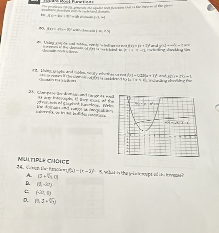 Square Root Functions
For problems 19-20, generate the square root function that is the inverse of the given
quadratic function and its restricted domain.
19、 f(x)=4(x+3)^2 with domain (-3,∈fty )
20. f(x)=-(2x-5)^2 with domain (-∈fty ,2.5]
21. Using graphs and tables, verify whether or not f(x)=(x+2)^2 and g(x)=-sqrt(x)-2 are
inverses if the domain of f(x) is restricted to  x|x≤ -2 , including checking the
domain restrictions.
22. Using graphs and tables, verify whether or not f(x)=0.25(x+1)^2 and g(x)=2sqrt(x)-1
are inverses if the domain of
domain restrictions. f(x) is restricted to  x|x≤ 0 , including checking the
23. Compare the domain and range as wel
as any intercepts, if they exist, of th
given sets of graphed functions. Writ
the domain and range as inequalitie
intervals, or in set builder notation.
MULTIPLE CHOICE
24. Given the function f(x)=(x-3)^3-5 what is the y-intercept of its inverse?
A. (3+sqrt[3](5),0)
B. (0,-32)
C. (-32,0)
D. (0,3+sqrt[3](5))