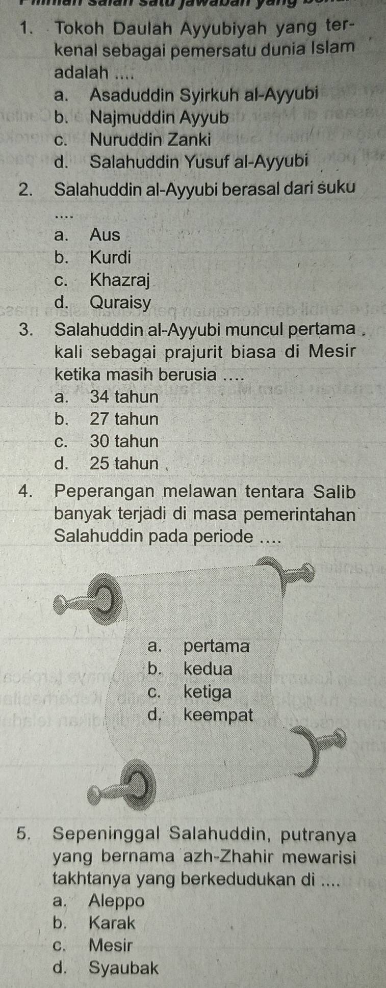 Tokoh Daulah Ayyubiyah yang ter-
kenal sebagai pemersatu dunia Islam
adalah ....
a. Asaduddin Syirkuh al-Ayyubi
b. Najmuddin Ayyub
c. Nuruddin Zanki
d. Salahuddin Yusuf al-Ayyubi
2. Salahuddin al-Ayyubi berasal dari suku
a. Aus
b. Kurdi
c. Khazraj
d. Quraisy
3. Salahuddin al-Ayyubi muncul pertama
kali sebagai prajurit biasa di Mesir
ketika masih berusia ....
a. 34 tahun
b. 27 tahun
c. 30 tahun
d. 25 tahun
4. Peperangan melawan tentara Salib
banyak terjadi di masa pemerintahan
Salahuddin pada periode .
a. pertama
b. kedua
c. ketiga
d. keempat
5. Sepeninggal Salahuddin, putranya
yang bernama azh-Zhahir mewarisi
takhtanya yang berkedudukan di ....
a. Aleppo
b. Karak
c. Mesir
d. Syaubak