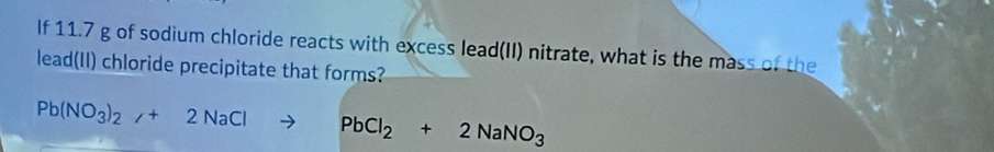 If 11.7 g of sodium chloride reacts with excess lead(II) nitrate, what is the mass of the 
lead(II) chloride precipitate that forms?
Pb(NO_3)_2/+2NaClto PbCl_2+2NaNO_3