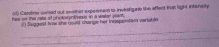 Caroline carried out another experiment to investigate the effect that light intensity 
has on the rate of photosynthesis in a water plant. 
(i) Suggest how she could change her independent variable. 
_ 
_