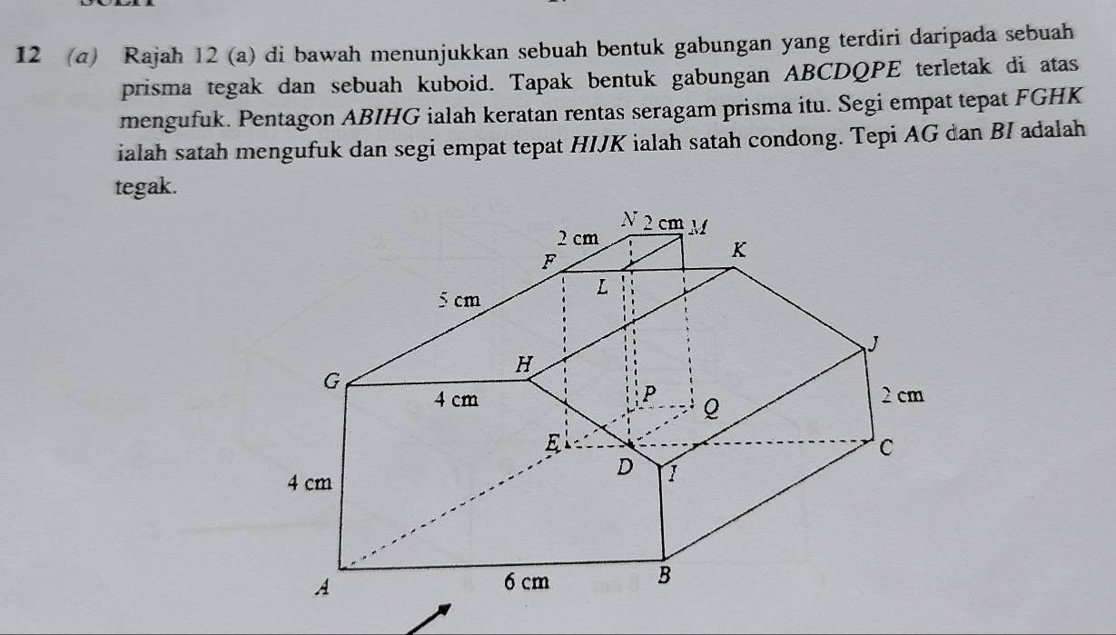 12 (a) Rajah 12 (a) di bawah menunjukkan sebuah bentuk gabungan yang terdiri daripada sebuah 
prisma tegak dan sebuah kuboid. Tapak bentuk gabungan ABCDQPE terletak di atas 
mengufuk. Pentagon ABIHG ialah keratan rentas seragam prisma itu. Segi empat tepat FGHK 
ialah satah mengufuk dan segi empat tepat HIJK ialah satah condong. Tepi AG dan BI adalah 
tegak.