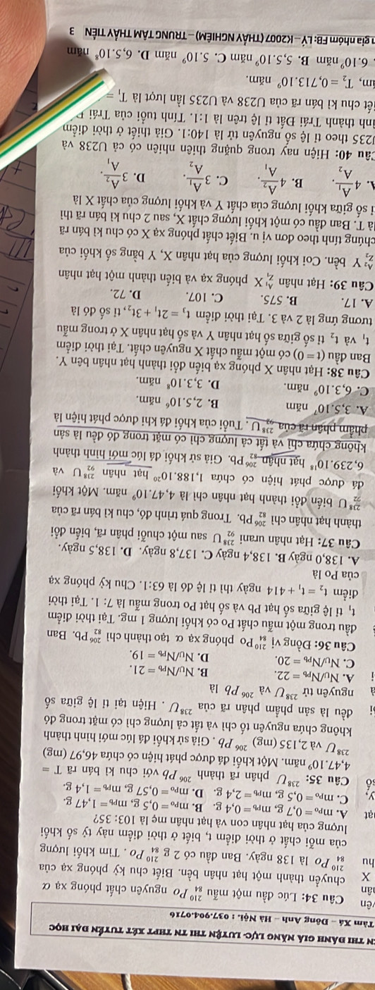 En thi đánh giá năng lực- luyện thi tn thPt xét tuyển đại học
Tàm Xá - Đông Anh - Hà Nội. : 037.904.0716
vên  Câầu 34: Lúc đầu một mẫu beginarrayr 210 84endarray
ân Po nguyên chất phóng xạ α
X chuyền thành một hạt nhân bền. Biết chu kỳ phóng xạ của
hu ậ Po là 138 ngày. Ban đầu có 2 g _(84)^(210)P_O Tìm khối lượng
của mỗi chất ở thời điểm t, biết ở thời điểm này tỷ số khối
lượng của hạt nhân con và hạt nhân mẹ là
ạt A. m_Po=0,7g,m_Pb=0,4g.B.m_Po=0,5g, 103:35?
I _Pb=1,47g.
C. m_Po=0,5g,m_Pb=2,4g.D.m_Po=0,57 g m_Pb=1,4g.
số Câu 35:^238U phân rã thành 20 * Pb với chu kì bán rã T=
4,47 10^9 năm. Một khối đá được phát hiện có chứa 46,97 (mg)
238 Jva2,135(mg)^206Pb. Giả sử khối đá lúc mới hình thành
không chứa nguyên tố chì và tất cả lượng chì có mặt trong đó
đều là sản phẩm phân rã của ²'*U . Hiện tại tỉ lệ giữa số
nguyên tử ^238Uva^(206)Pb là
A. N_U/N_Pb=22. B. N_U/N_Pb=21.
C. N_U/N_Pb=20. D. N_U/N_Pb=19.
Câu 36: Đồng vị _(84)^(210)Po phóng xạ α tạo thành chì _(82)^(206)Pb. Ban
đầu trong một mẫu chất Po có khối lượng 1 mg. Tại thời điểm
t_1 tỉ lệ giữa số hạt Pb và số hạt Po trong mẫu là 7:1.Ta i thời
điểm t_2=t_1+414 ngày thì tỉ lệ đó là 63:1. Chu kỳ phóng xạ
của Po là
A. 138,0 ngày B. 138,4 ngày C. 137,8 ngày. D. 138,5 ngày.
Câu 37: Hạt nhân urani _(92)^(238)U sau một chuỗi phân rã, biến đổi
thành hạt nhân chì beginarrayr 206 82endarray * Pb. Trong quá trình đó, chu kì bán rã của
 238/22  U biến đổi thành hạt nhân chì là 4,47.10^9 năm. Một khối
đá được phát hiện có chứa 1,188.10^(20) hạt nhân _(92)^(238)U và
6,239.10^(18) hạt nhận _(82)^(206)Pb b. Giả sử khối đá lúc mới hình thành
không chứa chỉ và tất cả lượng chì có mặt trong đó đều là sản
phẩm phân rã của ả U . Tuổi của khối đá khi được phát hiện là
A. 3,5.10^7 năm B. 2,5.10^6 nam
C. 6,3.10^9 năm. D. 3,3.10^8nam
Câu 38: Hạt nhân X phóng xạ biến đổi thành hạt nhân bên Y.
Ban đầu (t=0) có một mẫu chất X nguyên chất. Tại thời điểm
t_1 và t_2 tỉ số giữa số hạt nhân Y và số hạt nhân X ở trong mẫu
tương ứng là 2 và 3. Tại thời điểm t_3=2t_1+3t_2 ,, tỉ số đó là
A. 17. B. 575. C. 107. D. 72.
Câu 39: Hạt nhân _z_1^A_1X phóng xạ và biến thành một hạt nhân
beginarrayr A_2 z_2endarray Y bền. Coi khối lượng của hạt nhân X, Y bằng số khối của
chúng tính theo đơn vị u. Biết chất phóng xạ X có chu kì bán rã
Tà T. Ban đầu có một khối lượng chất X, sau 2 chu kì bán rã thì
tỉ số giữa khối lượng của chất Y và khối lượng của chất X là
A. 4frac A_1A_2. B. 4frac A_2A_1. C. 3frac A_1A_2. D. 3frac A_2A_1.
Câu 40: Hiện nay trong quặng thiên nhiên có cả U238 và
J235 theo tỉ lệ số nguyên tử là 140:1. Giả thiết ở thời điểm
ình thành Trái Đất tỉ lệ trên là 1:1. Tính tuổi của Trái F
iết chu kì bán rã của U238 và U235 lần lượt là T_1=
ám, T_2=0,713.10^9 năm.
6.10^9 năm B. 5,5.10^9 năm C. 5.10^9 năm D. 6,5.10^8 năm
In gia nhóm FB: LÝ − K2007 (THẢY NGHIÊM) - TRUNG TÂM THÂY TIÊN 3