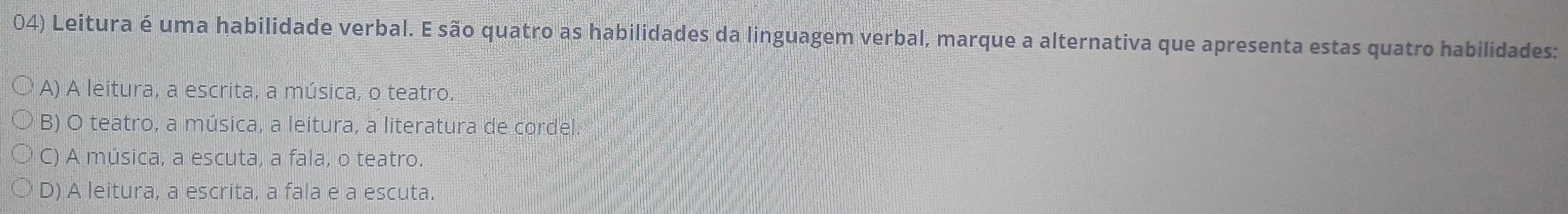 Leitura é uma habilidade verbal. E são quatro as habilidades da linguagem verbal, marque a alternativa que apresenta estas quatro habilidades:
A) A leitura, a escrita, a música, o teatro.
B) O teatro, a música, a leitura, a literatura de cordel.
C) A música, a escuta, a fala, o teatro.
D) A leitura, a escrita, a fala e a escuta.