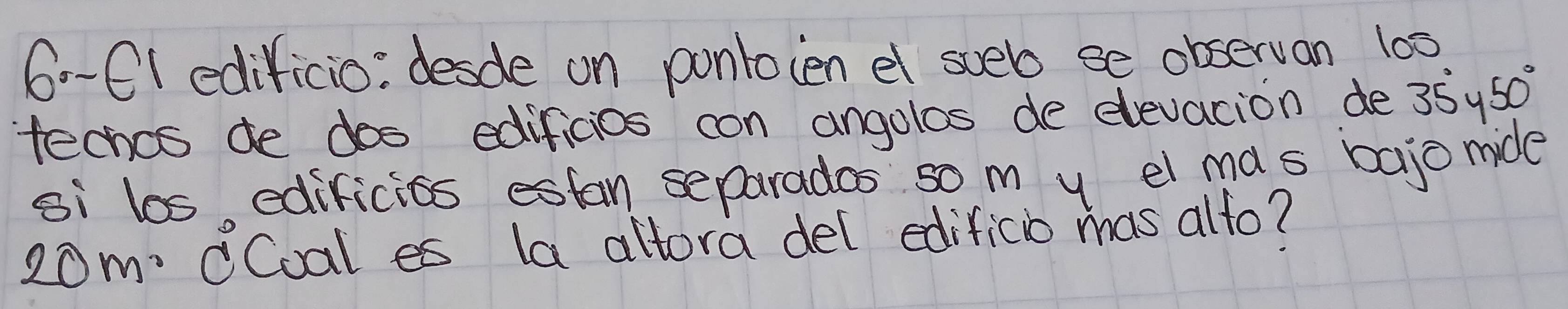 6--C( edificio: desde on ponloien el sueb se observan 100
techcs de dos edificios con angolos de elevacion de 35°450°
si los edificits estan separades so m y el ma s bajo mide 
20m: CCoal es la altora del edificio mas alto?