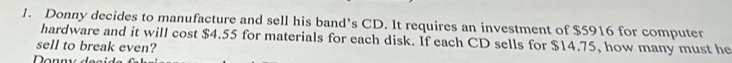 Donny decides to manufacture and sell his band’s CD. It requires an investment of $5916 for computer 
hardware and it will cost $4.55 for materials for each disk. If each CD sells for $14.75, how many must he 
sell to break even?