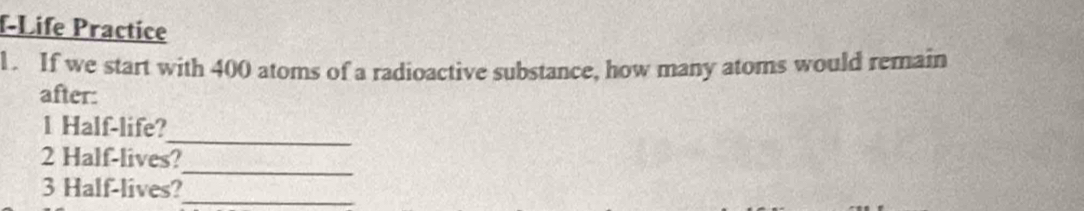 f-Life Practice 
1. If we start with 400 atoms of a radioactive substance, how many atoms would remain 
after: 
_ 
1 Half-life? 
2 Half-lives? 
3 Half-lives? 
_ 
_