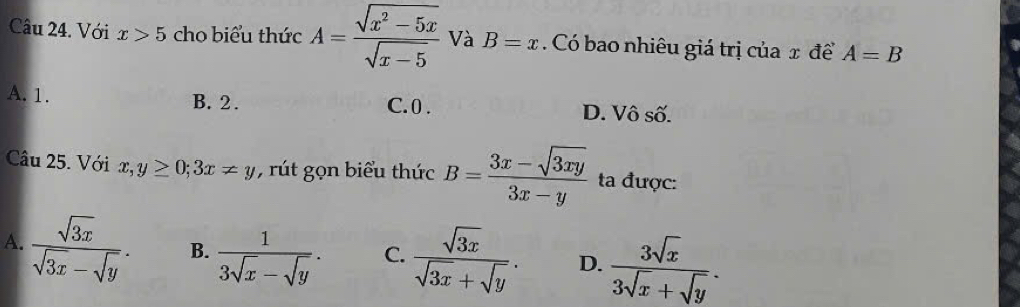 Với x>5 cho biểu thức A= (sqrt(x^2-5x))/sqrt(x-5)  Và B=x. Có bao nhiêu giá trị của x để A=B
A. 1. B. 2. C. 0. D. Vô số.
Câu 25. Với x,y≥ 0; 3x!= y , rút gọn biểu thức B= (3x-sqrt(3xy))/3x-y  ta được:
A.  sqrt(3x)/sqrt(3x)-sqrt(y) . B.  1/3sqrt(x)-sqrt(y) . C.  sqrt(3x)/sqrt(3x)+sqrt(y) . D.  3sqrt(x)/3sqrt(x)+sqrt(y) .