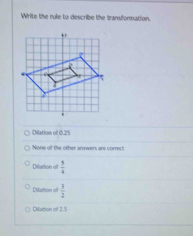 Write the rule to describe the transformation.
Dilation of 0.25
None of the other answers are correct
Dilation of  5/4 
Dilation of  3/2 
Dilation of 2.5