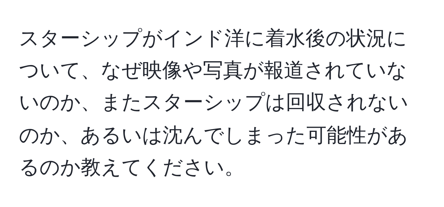 スターシップがインド洋に着水後の状況について、なぜ映像や写真が報道されていないのか、またスターシップは回収されないのか、あるいは沈んでしまった可能性があるのか教えてください。