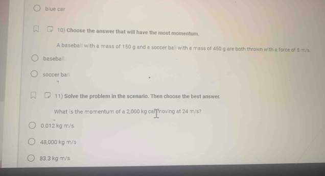 blue car
10) Choose the answer that will have the most momentum.
A baseball with a mass of 150 g and a soccer ball with a mass of 450 g are both thrown with a force of 5 m/s.
baseba||
soccer ball
11) Solve the problem in the scenario. Then choose the best answer.
What is the momentum of a 2,000 kg can moving at 24 m/s?
0.012 kg m/s
48,000 kg m/s
83.3 kg m/s
