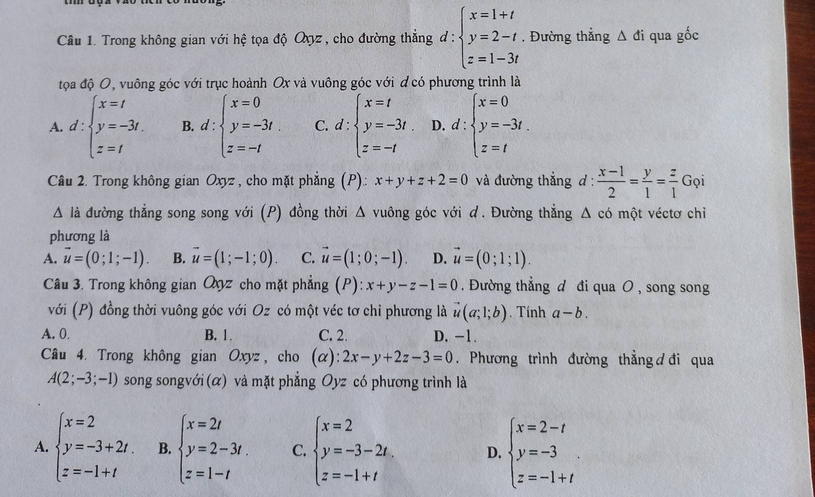 Trong không gian với hệ tọa độ Qxyz , cho đường thẳng d:beginarrayl x=1+t y=2-t. z=1-3tendarray.. Đường thắng △ di qua gốc
tọa độ O, vuông góc với trục hoành Ox và vuông góc với đ có phương trình là
A. d:beginarrayl x=t y=-3t. z=tendarray. B. d:beginarrayl x=0 y=-3t z=-tendarray. C. d:beginarrayl x=t y=-3t z=-tendarray. D. d:beginarrayl x=0 y=-3t. z=tendarray.
Câu 2. Trong không gian Oxyz , cho mặt phẳng (P).: x+y+z+2=0 và đường thắng d :  (x-1)/2 = y/1 = z/1 Gvarphi i
Δ là đường thẳng song song với (P) đồng thời Δ vuông góc với d. Đường thẳng Δ có một véctơ chỉ
phương là
A. vector u=(0;1;-1). B. vector u=(1;-1;0). C. vector u=(1;0;-1). D. vector u=(0;1;1).
Câu 3. Trong không gian Qz cho mặt phẳng (P):x+y-z-1=0. Đường thẳng d đi qua O , song song
với (P) đồng thời vuông góc với Oz có một véc tơ chỉ phương là vector u(a;1;b). Tính a-b.
A. 0. B. 1. C. 2. D. -1.
Câu 4. Trong không gian Oxyz , cho (α): 2x-y+2z-3=0. Phương trình đường thẳng ơđi qua
A(2;-3;-1) song songvới (α) và mặt phẳng Oyz có phương trình là
A. beginarrayl x=2 y=-3+2t. z=-1+tendarray. B. beginarrayl x=2t y=2-3t. z=1-tendarray. C. beginarrayl x=2 y=-3-2t. z=-1+tendarray. D. beginarrayl x=2-t y=-3 z=-1+tendarray.