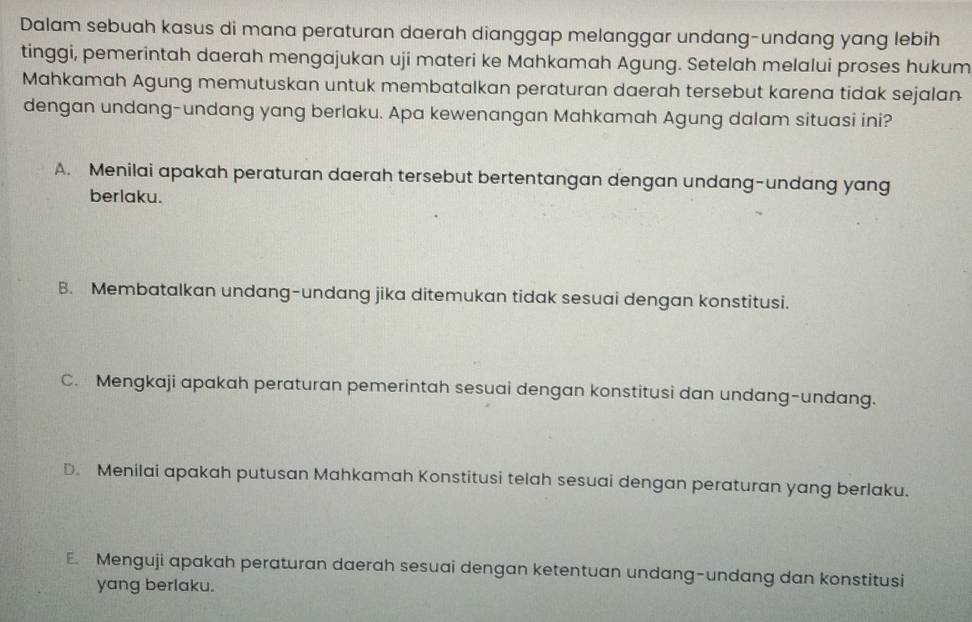 Dalam sebuah kasus di mana peraturan daerah dianggap melanggar undang-undang yang lebih
tinggi, pemerintah daerah mengajukan uji materi ke Mahkamah Agung. Setelah melalui proses hukum
Mahkamah Agung memutuskan untuk membatalkan peraturan daerah tersebut karena tidak sejalan
dengan undang-undang yang berlaku. Apa kewenangan Mahkamah Agung dalam situasi ini?
A. Menilai apakah peraturan daerah tersebut bertentangan dengan undang-undang yang
berlaku.
B. Membatalkan undang-undang jika ditemukan tidak sesuai dengan konstitusi.
C. Mengkaji apakah peraturan pemerintah sesuai dengan konstitusi dan undang-undang.
D. Menilai apakah putusan Mahkamah Konstitusi telah sesuai dengan peraturan yang berlaku.
E. Menguji apakah peraturan daerah sesuai dengan ketentuan undang-undang dan konstitusi
yang berlaku.