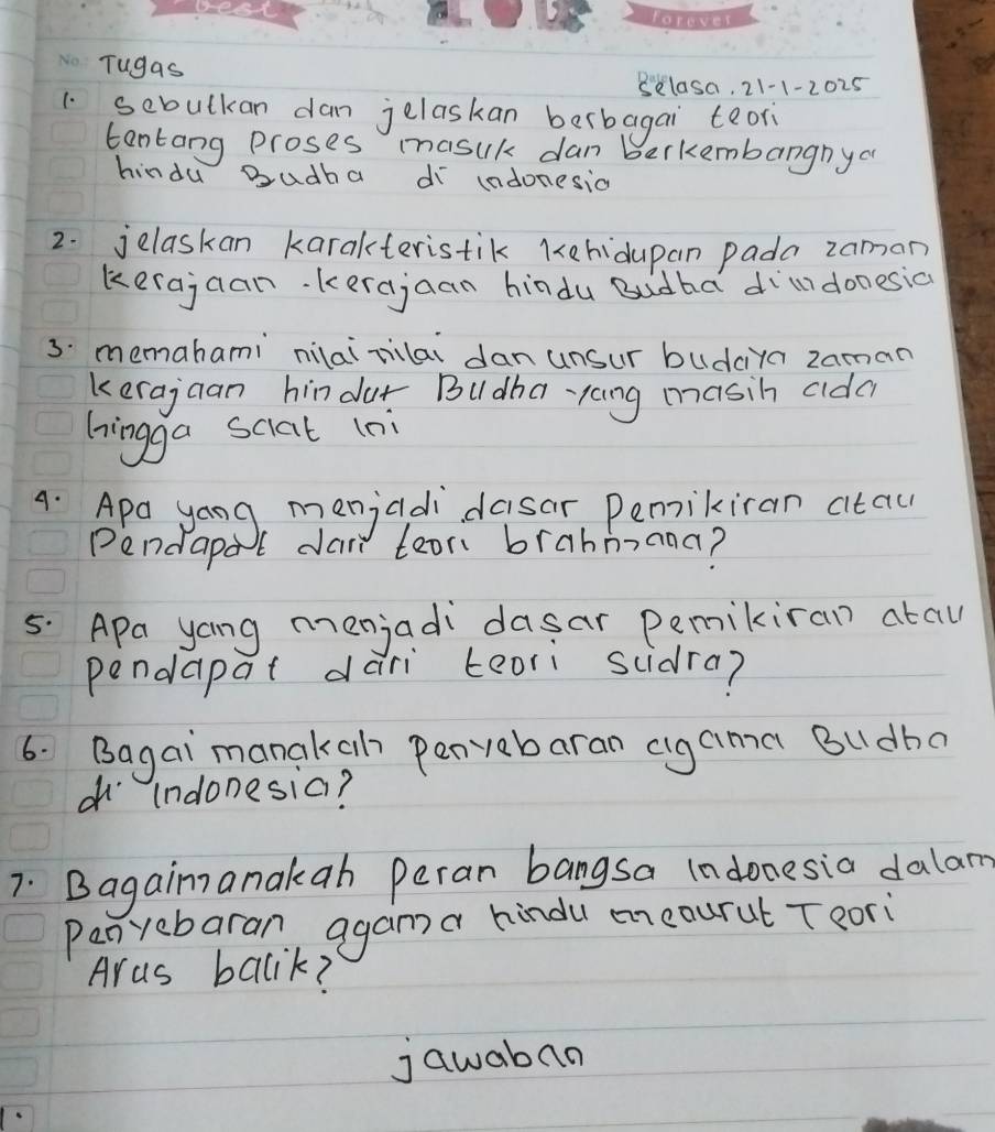 Tugas 
Sklasa, 21-1-2025 
1. sebulkan dan jelaskan berbagai teor 
tantang proses masuk dan b berkembangnya 
hindu Budha d ladonesia 
2. jelaskan karakteristik Kehidupan pada zaman 
kerajcan. kerajaan hindu Budha dildonesia 
3. memahami nilaizilai dan unsur budciya zaman 
kerajaan hindur Budha-yang masih alda 
hingga sciat (ni 
4. Apa yong menjadidasar Pemikiran atau 
Pendapal dai tean brahmnana? 
5. Apa yong menjadidasar pemikiran atau 
pendapat dari teori sidra? 
6. Bagai manakah penvyabaran cigaima Budha 
(ndonesia? 
7. Bagaim anakab Peran bangsa Indonesia dalam 
Penyebaran, agan a hindu encourut T eori 
Aras bacik? 
jawaban