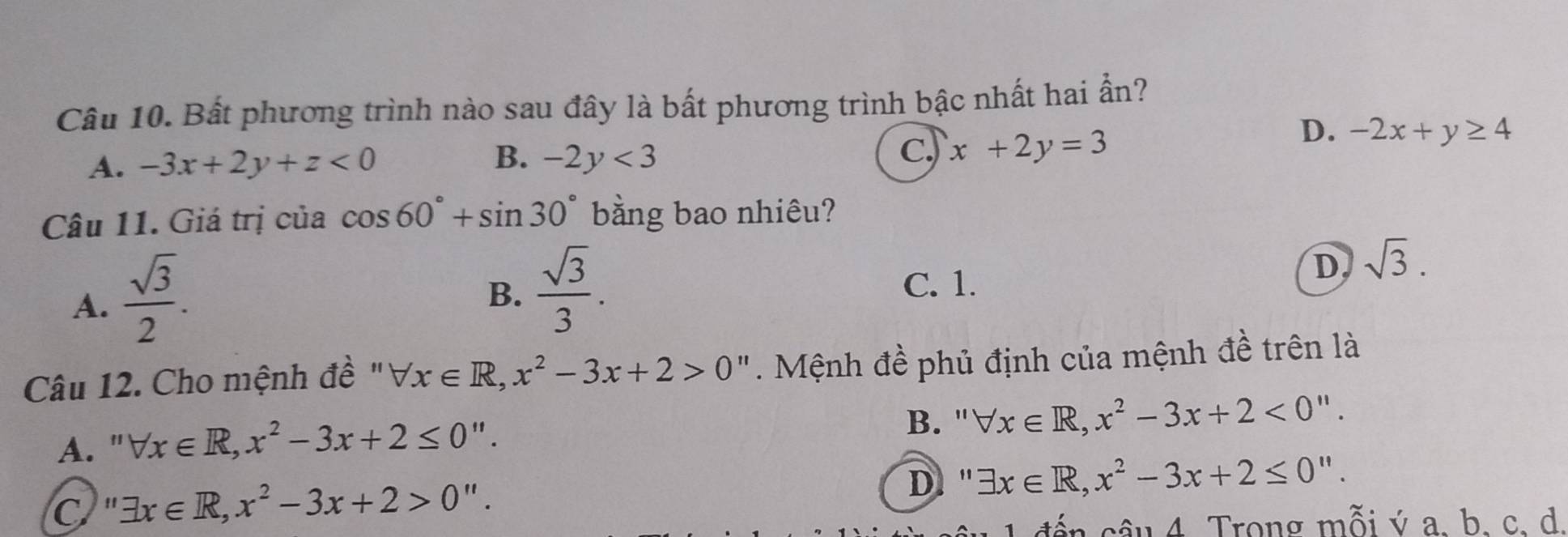 Bất phương trình nào sau đây là bất phương trình bậc nhất hai ần?
A. -3x+2y+z<0</tex> B. -2y<3</tex> C. x+2y=3
D. -2x+y≥ 4
Câu 11. Giá trị của cos 60°+sin 30° bằng bao nhiêu?
A.  sqrt(3)/2 .
B.  sqrt(3)/3 .
C. 1.
D sqrt(3). 
Câu 12. Cho mệnh đề " forall x∈ R, x^2-3x+2>0 ". Mệnh đề phủ định của mệnh đề trên là
A. " forall x∈ R, x^2-3x+2≤ 0''.
B. " forall x∈ R, x^2-3x+2<0''.
C '' exists x∈ R, x^2-3x+2>0''.
D '' exists x∈ R, x^2-3x+2≤ 0''. 
1 đến câu 4. Trong mỗi ý a. b. c. d.