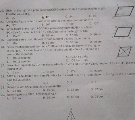 Given at the right is a parallelogram DEFG with indicated measures of its angle.
Find the value of x
A. 20 C. 24 D. 26 
23. Using the figure in item number 22, what is the measurement of ∠ F
A. 30° B. 60° C. 90° D. 120°
24. In the figure at the right, ABCD is a parallelogram with AB=4x-5cm
BC=3x+5cm and AD=6x-10cn m. Determine the length of CD.
A. 15 cm B. 16 cm C. 17 cm D. 20 cm
25. Using the same quadrilateral in item number 24, find its perimeter.
A. 45 cm B. 60 cm C. 65 cm D. 70 cm
26. Given the diagonals of rhombus CUTE as d1 and d2 as shown in the figure 
at the right. If x=4 units and d 1=2x+3 units and d 2=5x-1 unit, find the
area of the rhombus.
A. 100.3 sa units C. 102.4 sq units
B. 101.2 sq units D. 105.4 sq units
27. Isosceles trapezoid ABCD has bases AB=2x+1 cm and DC=3x+2cm , medían, EF=2x+4. Find the
length of EF?
A. 7 cm B. 14 cm C. 17 cm D. 23 cm
28. SAFE is a kite. If SB=4x+1 cm FB=6x-9 cm and AE=x2+10-3 as shown in the figure at the below 
Find the value of x.
A. 4 B. 5 C. 6 D. 7
29. Using the kite SAFE, what is the length SB? C. 32 cm D. 37 cm
A. 21 cm B. 25 cm
30. Referring to kite SAFE, how long is AE? D. 72 cm
A. 25 cm B. 56 cm C. 69 cm
A