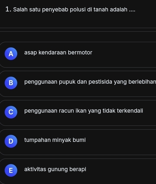 Salah satu penyebab polusi di tanah adalah ....
A asap kendaraan bermotor
B penggunaan pupuk dan pestisida yang berlebihan
penggunaan racun ikan yang tidak terkendali
tumpahan minyak bumi
aktivitas gunung berapi