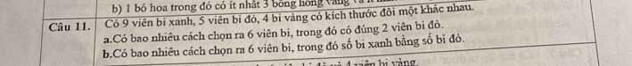 bó hoa trong đó có ít nhật 3 bông hong vàng và 
Câu 11. Có 9 viên bí xanh, 5 viên bỉ đỏ, 4 bi vàng có kích thước đôi một khác nhau. 
a.Có bao nhiêu cách chọn ra 6 viên bi, trong đó có đúng 2 viên bị đỏ. 
b.Có bao nhiêu cách chọn ra 6 viên bi, trong đó số bi xanh bằng số bi đỏ. 
biên bị vàng